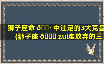 狮子座命 🌷 中注定的3大克星(狮子座 🍀 zui
难放弃的三大星座)